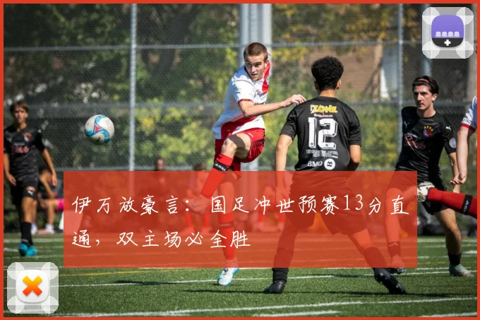 伊万放豪言：国足冲世预赛13分直通，双主场必全胜