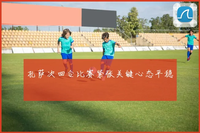 孔萨次回合比赛紧张关键心态平稳