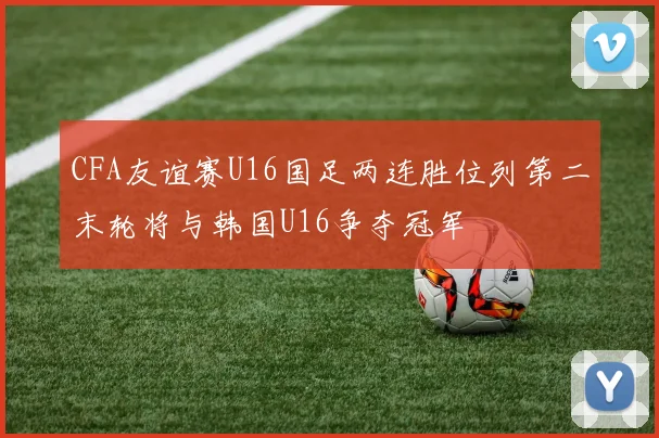 CFA友谊赛U16国足两连胜位列第二末轮将与韩国U16争夺冠军