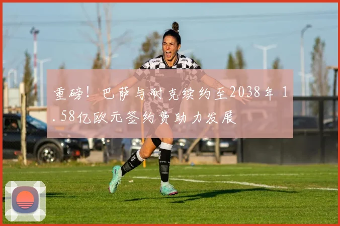 重磅！巴萨与耐克续约至2038年 1.58亿欧元签约费助力发展