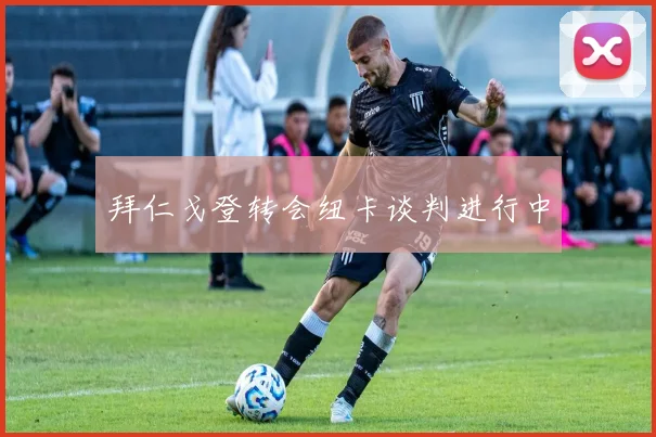 拜仁戈登转会纽卡谈判进行中