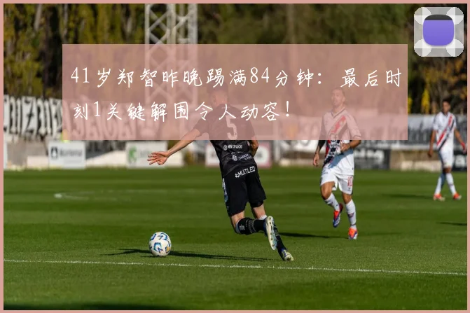 41岁郑智昨晚踢满84分钟：最后时刻1关键解围令人动容！