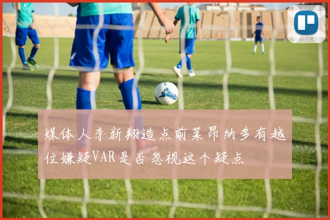 媒体人李新翔造点前莱昂纳多有越位嫌疑VAR是否忽视这个疑点